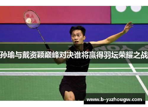 孙瑜与戴资颖巅峰对决谁将赢得羽坛荣耀之战