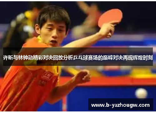 许昕与林钟勋精彩对决回放分析乒乓球赛场的巅峰对决再现辉煌时刻